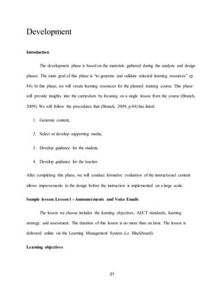 21
Development
Introduction
The development phase is based on the materials gathered during the analysis and design
phases. The main goal of this phase is “to generate and validate selected learning resources” (p.
84). In this phase, we will create learning resources for the planned training course. This phase
will provide insights into the curriculum by focusing on a single lesson from the course (Branch,
2009). We will follow the procedures that (Branch, 2009, p.84) has listed:
1. Generate content,
2. Select or develop supporting media,
3. Develop guidance for the student,
4. Develop guidance for the teacher.
After completing this phase, we will conduct formative evaluation of the instructional content
allows improvements to the design before the instruction is implemented on a large scale.
Sample lesson: Lesson1 - Announcements and Voice Emails
The lesson we choose includes the learning objectives, AECT standards, learning
strategy, and assessment. The duration of this lesson is no more than an hour. The lesson is
delivered online via the Learning Management System (i.e. Blackboard).
Learning objectives
 