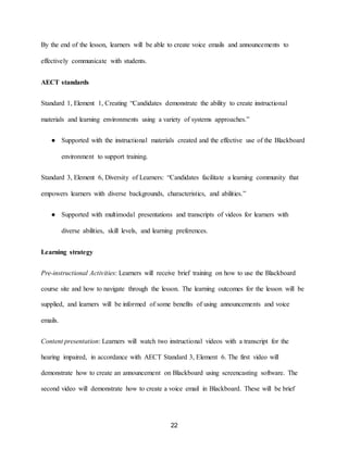 22
By the end of the lesson, learners will be able to create voice emails and announcements to
effectively communicate with students.
AECT standards
Standard 1, Element 1, Creating “Candidates demonstrate the ability to create instructional
materials and learning environments using a variety of systems approaches.”
● Supported with the instructional materials created and the effective use of the Blackboard
environment to support training.
Standard 3, Element 6, Diversity of Learners: “Candidates facilitate a learning community that
empowers learners with diverse backgrounds, characteristics, and abilities.”
● Supported with multimodal presentations and transcripts of videos for learners with
diverse abilities, skill levels, and learning preferences.
Learning strategy
Pre-instructional Activities: Learners will receive brief training on how to use the Blackboard
course site and how to navigate through the lesson. The learning outcomes for the lesson will be
supplied, and learners will be informed of some benefits of using announcements and voice
emails.
Content presentation: Learners will watch two instructional videos with a transcript for the
hearing impaired, in accordance with AECT Standard 3, Element 6. The first video will
demonstrate how to create an announcement on Blackboard using screencasting software. The
second video will demonstrate how to create a voice email in Blackboard. These will be brief
 