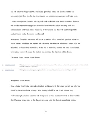23
and will adhere to Mayer’s (2005) multimedia principles. These will also be available as
screenshots that show step-by-step how students can create an announcement and voice email.
Learner participation: Statistics tracking will track the learners who watch each video. Learners
will also be expected to engage in a discussion board reflection about how they could use
announcements and voice emails effectively in their course, and they will need to respond to
another learner on the discussion board as well.
Assessment: Formative assessment will occur as students reflect on and ask questions about the
lesson content. Instructors will monitor this discussion and intervene whenever a learner does not
understand or needs more information. At the end of the lesson, learners will send a voice email
to the class, which will ensure that students can complete the objectives of this lesson.
Discussion Board Forums for this lesson:
Assignment for this lesson:
Send a Voice Email to the entire class (students and instructors). Introduce yourself and why you
are taking this course in the message. Your message should be one to two minutes long.
Follow-through activities: Learners will be expected to make an announcement in Blackboard in
their Duquesne course sites so that they are applying what they learn in an authentic setting.
 
