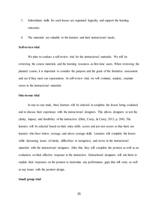 25
3. Subordinate skills for each lesson are organized logically and support the learning
outcomes.
4. The materials are valuable to the learners and their instructional needs.
Self-review trial
We plan to conduct a self-review trial for the instructional materials. We will be
reviewing the course materials and the learning resources as first-time users. When reviewing the
planned course, it is important to consider the purpose and the goals of the formative assessment
and see if they meet our expectations. In self-review trial, we will evaluate, analyze, examine
errors in the instructional materials.
One-to-one trial
In one-to-one trials, three learners will be selected to complete the lesson being evaluated
and to discuss their experience with the instructional designers. This allows designers to test the
clarity, impact, and feasibility of the instruction (Dick, Carey, & Carey, 2015, p. 288). The
learners will be selected based on their entry-skills scores and pre-test scores so that there are
learners who have below, average, and above average skills. Learners will complete the lesson
while discussing issues of clarity, difficulties in navigation, and errors in the instructional
materials with the instructional designers. After this, they will complete the posttest as well as an
evaluation on their affective response to the instruction. Instructional designers will ask them to
explain their responses on the posttest to determine any performance gaps that still exist, as well
as any issues with the posttest design.
Small group trial
 