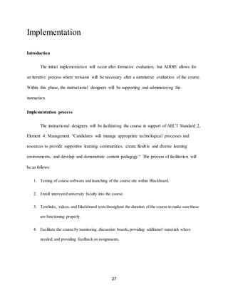 27
Implementation
Introduction
The initial implementation will occur after formative evaluation, but ADDIE allows for
an iterative process where revisions will be necessary after a summative evaluation of the course.
Within this phase, the instructional designers will be supporting and administering the
instruction.
Implementation process
The instructional designers will be facilitating the course in support of AECT Standard 2,
Element 4: Management “Candidates will manage appropriate technological processes and
resources to provide supportive learning communities, create flexible and diverse learning
environments, and develop and demonstrate content pedagogy.“ The process of facilitation will
be as follows:
1. Testing of course software and launching of the course site within Blackboard.
2. Enroll interested university faculty into the course.
3. Test links, videos, and Blackboard tests throughout the duration of the course to make sure these
are functioning properly.
4. Facilitate the course by monitoring discussion boards, providing additional materials where
needed, and providing feedback on assignments.
 