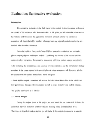 28
Evaluation: Summative evaluation
Introduction
The summative evaluation is the final phase in this project. It aims to evaluate and assess
the quality of the instruction after implementation. In this phase, we will determine what need to
be evaluated and then select the appropriate instrument (Branch, 2009). The summative
evaluation will be conducted by members of design team and external content experts who are
familiar with the online instruction.
According to Dick, Carey, and Carey (2015), a summative evaluation has two main
phases: expert judgment and impact analysis. Combining the features of this course with the
nature of online instruction, the summative assessment will focus on two aspects respectively:
1. By evaluating the completeness and accuracy of course materials and the instructional strategy
contained in the course design in the expert judgment phase, evaluators will determine whether
the course meets the defined instructional needs and goals.
2. In the impact analysis, evaluators will review the effect of the instruction on the learner and
their performance through outcome analysis as well as assess instructor and student attitudes.
The specific approaches is as follows:
A. Content Analysis
During the analysis phase in this project, we have stated that our course will facilitate the
connection between instructors and their students by using online communication tools.
Therefore, at the end of implementation, we will judge if the content of our course is accurate
 