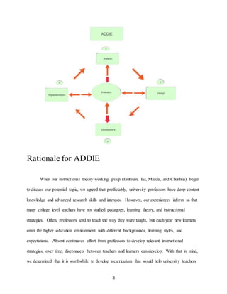 3
Rationale for ADDIE
When our instructional theory working group (Emtinan, Ed, Marcia, and Chunhua) began
to discuss our potential topic, we agreed that predictably, university professors have deep content
knowledge and advanced research skills and interests. However, our experiences inform us that
many college level teachers have not studied pedagogy, learning theory, and instructional
strategies. Often, professors tend to teach the way they were taught, but each year new learners
enter the higher education environment with different backgrounds, learning styles, and
expectations. Absent continuous effort from professors to develop relevant instructional
strategies, over time, disconnects between teachers and learners can develop. With that in mind,
we determined that it is worthwhile to develop a curriculum that would help university teachers
 