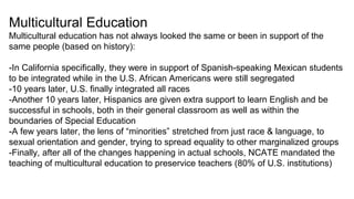 Multicultural Education
Multicultural education has not always looked the same or been in support of the
same people (based on history):
-In California specifically, they were in support of Spanish-speaking Mexican students
to be integrated while in the U.S. African Americans were still segregated
-10 years later, U.S. finally integrated all races
-Another 10 years later, Hispanics are given extra support to learn English and be
successful in schools, both in their general classroom as well as within the
boundaries of Special Education
-A few years later, the lens of “minorities” stretched from just race & language, to
sexual orientation and gender, trying to spread equality to other marginalized groups
-Finally, after all of the changes happening in actual schools, NCATE mandated the
teaching of multicultural education to preservice teachers (80% of U.S. institutions)
 