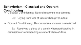 Behaviorism - Classical and Operant
Conditioning
● Classical Conditioning: Natural response to a stimulus
Ex.: Crying from fear of failure when given a test
● Operant Conditioning: Response to a stimulus is reinforced
Ex: Receiving a piece of a candy when participating in
discussion or reprimanding a student when off-task
 