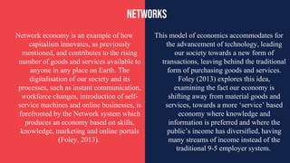 This model of economics accommodates for
the advancement of technology, leading
our society towards a new form of
transactions, leaving behind the traditional
form of purchasing goods and services.
Foley (2013) explores this idea,
examining the fact our economy is
shifting away from material goods and
services, towards a more ‘service’ based
economy where knowledge and
information is preferred and where the
public’s income has diversified, having
many streams of income instead of the
traditional 9-5 employer system.
Network economy is an example of how
capitalism innovates, as previously
mentioned, and contributes to the rising
number of goods and services available to
anyone in any place on Earth. The
digitalisation of our society and its
processes, such as instant communication,
workforce changes, introduction of self-
service machines and online businesses, is
forefronted by the Network system which
produces an economy based on skills,
knowledge, marketing and online portals
(Foley, 2013).
networks
 