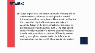 networks
The types of processes that attract a network economy are, as
aforementioned, advanced technologies that transmit
information such as smartphones. These services allow for
the removal of physical transactions, as a network
economy thrives on the interconnection of consumer to
product (Langley and Leyshon, 2016). The open-ended
and accessible structure of a network economy creates a
foundation for a society to consume differently, even so
entirely through the Internet, and to shift the way we
purchase alongside the growth of our capitalistic society.
 