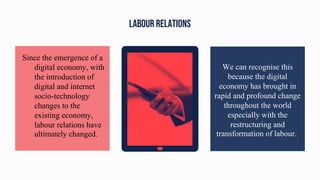 LABOUR RELATIONS
We can recognise this
because the digital
economy has brought in
rapid and profound change
throughout the world
especially with the
restructuring and
transformation of labour.
Since the emergence of a
digital economy, with
the introduction of
digital and internet
socio-technology
changes to the
existing economy,
labour relations have
ultimately changed.
 
