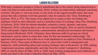 LABOUR RELATIONS
With many companies turning to China to manufacture due to the country being characterised as
weak with often no trade unions (Pawlicki, 2016), workers are undervalued, underpaid, and doing
overtime. The patsy is ‘not even aware, or only aware in the vaguest possible sense, that some
actions they take constitute work that generates value for someone else’ (Fast, Örnebring &
Karlsson, 2016, p. 972). This means every digital user is a patsy as they are feeding into
databases which are then ultimately used as a potential source of exchange value (Fast, Örnebring
& Karlsson, 2016). With the internet abundant, exhaustive, timely, dynamic, and messy
(Richterich, 2018), collecting data is now the new normal (Douglas, 2016, as cited by Richterich,
2018) with people’s digital interactions, communication, and physical movements and features
being tracked (Richterich, 2018). Ultimately, these labourers suffer by giving out critical
information, used by others to create their value, for free and sometimes unknowingly. The
apprentice and prospector have either no or weak attachment to an employer (Fast, Örnebring &
Karlsson, 2016). These types of labourers have to ‘prove their worth to management and
employers, while performing labour and creating exchange value in the process’ (p. 969), making
‘employment uncertain, unpredictable, and risky from the worker’s perspective’ (Kalleberg,
2009, as cited by Hayes & Silke, 2018, p. 1020). Such working arrangements and conditions are
mostly prevalent in the creative industries (Hayes & Silke, 2018).
 