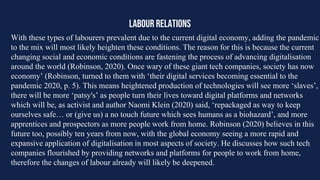 LABOUR RELATIONS
With these types of labourers prevalent due to the current digital economy, adding the pandemic
to the mix will most likely heighten these conditions. The reason for this is because the current
changing social and economic conditions are fastening the process of advancing digitalisation
around the world (Robinson, 2020). Once wary of these giant tech companies, society has now
economy’ (Robinson, turned to them with ‘their digital services becoming essential to the
pandemic 2020, p. 5). This means heightened production of technologies will see more ‘slaves’,
there will be more ‘patsy's’ as people turn their lives toward digital platforms and networks
which will be, as activist and author Naomi Klein (2020) said, ‘repackaged as way to keep
ourselves safe… or (give us) a no touch future which sees humans as a biohazard’, and more
apprentices and prospectors as more people work from home. Robinson (2020) believes in this
future too, possibly ten years from now, with the global economy seeing a more rapid and
expansive application of digitalisation in most aspects of society. He discusses how such tech
companies flourished by providing networks and platforms for people to work from home,
therefore the changes of labour already will likely be deepened.
 