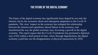 THE FUTURE OF THE DIGITAL ECONOMY
The future of the digital economy has significantly been shaped by not only the
internet, but by the economic shock and subsequent adaptation to the Covid-19
pandemic. The virus’ impact on the economy has reshaped the relationship
between the internet and capitalism; altered labour in the economy, and
transformed the way the global economy runs, favouring a growth in the digital
economy. This report argues that the Covid-19 pandemic has promoted a digitised
way of life within a short period of time, where through digitalisation, the digital
economy could thus see the disappearance of physical transactions by 2030.
 