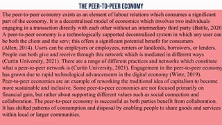 The peer-to-peer economy
The peer-to-peer economy exists as an element of labour relations which consumes a significant
part of the economy. It is a decentralised model of economics which involves two individuals
engaging in a transaction directly with each other without an intermediary third party (Battle, 2020)
A peer-to-peer economy is a technologically supported decentralised system in which any user can
be both the client and the serv; this offers a significant potential benefit for consumers
(Allen, 2014). Users can be employers or employees, renters or landlords, borrowers, or lenders.
People can both give and receive through this network which is mediated in different ways
(Curtin University, 2021). There are a range of different practices and networks which constitute
what a peer-to-peer network is (Curtin University, 2021). Engagement in the peer-to-peer economy
has grown due to rapid technological advancements in the digital economy (Wirtz, 2019).
Peer-to-peer economies are an example of reworking the traditional idea of capitalism to become
more sustainable and inclusive. Some peer-to-peer economies are not focused primarily on
financial gain, but rather about supporting different values such as social connection and
collaboration. The peer-to-peer economy is successful as both parties benefit from collaboration.
It has shifted patterns of consumption and disposal by enabling people to share goods and services
within local or larger communities.
 