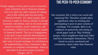 Our economic life is tied to our social and
emotional life. Therefore, people place
significant value on creating and
participating in peer-to-peer systems of
exchange. For example, there is an
emphasis on generosity and caring on
social pages such as ‘Buy Nothing’
groups, where neighbours help each other
and have meaningful interactions. This is
based on social, emotional and
community values rather than financial
value.
People engage in these peer-to-peer economies
most commonly due to financial reasons,
however, there are other reasons for taking
part in this which goes beyond solely
financial benefit. For many people, their
decision is made by factors outside of rational
economic calculation, such as decisions made
based on emotion, social connection, and
convenience, which do not necessarily equate
to financial benefit. The rise of engagement
in the peer-to-peer network demonstrates a
return to a level of interpersonal connection
and value of social exchange. It contributes to
the understanding of how consumers value
consumer to consumer relationships, which is
prevalent in the peer-to-peer economy
(Geiger, 2017).
The peer-to-peereconomy
 