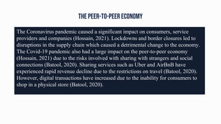 The peer-to-peer economy
The Coronavirus pandemic caused a significant impact on consumers, service
providers and companies (Hossain, 2021). Lockdowns and border closures led to
disruptions in the supply chain which caused a detrimental change to the economy.
The Covid-19 pandemic also had a large impact on the peer-to-peer economy
(Hossain, 2021) due to the risks involved with sharing with strangers and social
connections (Batool, 2020). Sharing services such as Uber and AirBnB have
experienced rapid revenue decline due to the restrictions on travel (Batool, 2020).
However, digital transactions have increased due to the inability for consumers to
shop in a physical store (Batool, 2020).
 