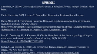 references
Chatterton, P. (2019). Unlocking sustainable cities: A manifesto for real change. London: Pluto
Press.
Curtin University. 2021. Lecture 2. Peer to Peer Economies. Retrieved from iLecture.
Darcy Allen. 2014. The Sharing Economy. How over-regulation could destroy an economic
revolution. Institute of Public Affairs.
https://www.parliament.vic.gov.au/images/stories/committees/SCEI/Ride_Sourcing/Submissions
/Submission_145_-_Institute_of_Public_Affairs_Attachment_1.pdf
Fast, K., Örnebring, H., & Karlsson, M. (2016). Metaphors of free labor: a typology of unpaid
work in the media sector. Media, culture & society, 38(7), 963-978.
https://doi.org/10.1177/0163443716635861
Fisher, M., & Bubola, E. (2020). As coronavirus deepens inequality, inequality worsens its
spread. The New York Times, 15.
https://www.nytimes.com/2020/03/15/world/europe/coronavirus-inequality.html
 