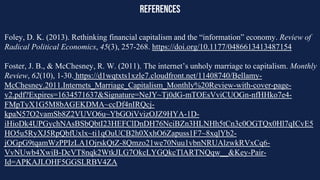 references
Foley, D. K. (2013). Rethinking financial capitalism and the “information” economy. Review of
Radical Political Economics, 45(3), 257-268. https://doi.org/10.1177/0486613413487154
Foster, J. B., & McChesney, R. W. (2011). The internet’s unholy marriage to capitalism. Monthly
Review, 62(10), 1-30. https://d1wqtxts1xzle7.cloudfront.net/11408740/Bellamy-
McChesney.2011.Internets_Marriage_Capitalism_Monthly%20Review-with-cover-page-
v2.pdf?Expires=1634571637&Signature=NeJY~Tj0dG-mTOEsVviCUOGn-nfHHko7e4-
FMpTyX1G5M8bAGEKDMA~ccDf4nIRQcj-
kpaN57O2vamSb8Z2VUVO6u~YbGOiVvizOJZ9HYA-1D-
iHioDk4UPGychNAsBSbQbtI23HEFClDnDH76NciBZn3HLNHh5tCn3c0OGTQx0Hl7qICvE5
HO5u5RyXJ5RpQbfUxlx~ti1qOuUCB2h0XxhO6Zapuss1F7~8xqlYb2-
jOGpG9tqamWzPPIzLA1OjrskQtZ-8Qmzo21we70Nuu1vbnNRUAlzwkRVxCq6-
VvNUwb4XwiB-DcVT8nqk2WtkJLG7OkcLYGQkcTlARTNQqw__&Key-Pair-
Id=APKAJLOHF5GGSLRBV4ZA
 