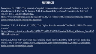 references
Freedman, D. (2016). The internet of capital: concentration and commodification in a world of
abundance. In J. Curran, N. Fenton, & D. Freedman (Eds.), Misunderstanding the Internet
(pp. 85–116). London: Routledge.
https://www.taylorfrancis.com/books/edit/10.4324/9781315695624/misunderstanding-internet-
james-curran-natalie-fenton-des-freedman
Giordani, P. E., & Rullani, F. (2020). The Digital Revolution and COVID-19. SSRN Electronic
Journal.
https://iris.unive.it/retrieve/handle/10278/3736972/230261/GiordaniRullani_WPdman_Covid%2
6Digitalization.pdf
Harris, J. (2020). Why universal basic income could help us fight the next wave of economic
shocks. The Guardian. https://www.theguardian.com/commentisfree/2020/may/03/universal-
basic-income-coronavirus-shocks
 