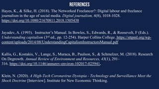 references
Hayes, K., & Silke, H. (2018). The Networked Freelancer?: Digital labour and freelance
journalism in the age of social media. Digital journalism, 6(8), 1018-1028.
https://doi.org/10.1080/21670811.2018.1505438
Jayadev, A. (1993). Instructor’s Manual. In Bowles, S., Edwards, R., & Roosevelt, F (Eds.).
Understanding capitalism (3rd ed., pp. 12-254). Harper Collins College. https://sttpml.org/wp-
content/uploads/2014/08/UnderstandingCapitalismInstructorsManual.pdf
Kallis, G., Kostakis, V., Lange, S., Muraca, B., Paulson, S., & Schmelzer, M. (2018). Research
On Degrowth. Annual Review of Environment and Resources, 43(1), 291–
316. https://doi.org/10.1146/annurev-environ-102017-025941.
Klein, N. (2020). A High-Tech Coronavirus Dystopia - Technology and Surveillance Meet the
Shock Doctrine [Interview]. Institute for New Economic Thinking.
 