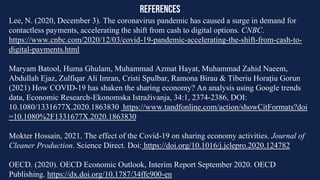 references
Lee, N. (2020, December 3). The coronavirus pandemic has caused a surge in demand for
contactless payments, accelerating the shift from cash to digital options. CNBC.
https://www.cnbc.com/2020/12/03/covid-19-pandemic-accelerating-the-shift-from-cash-to-
digital-payments.html
Maryam Batool, Huma Ghulam, Muhammad Azmat Hayat, Muhammad Zahid Naeem,
Abdullah Ejaz, Zulfiqar Ali Imran, Cristi Spulbar, Ramona Birau & Tiberiu Horațiu Gorun
(2021) How COVID-19 has shaken the sharing economy? An analysis using Google trends
data, Economic Research-Ekonomska Istraživanja, 34:1, 2374-2386, DOI:
10.1080/1331677X.2020.1863830 https://www.tandfonline.com/action/showCitFormats?doi
=10.1080%2F1331677X.2020.1863830
Mokter Hossain, 2021. The effect of the Covid-19 on sharing economy activities. Journal of
Cleaner Production. Science Direct. Doi: https://doi.org/10.1016/j.jclepro.2020.124782
OECD. (2020). OECD Economic Outlook, Interim Report September 2020. OECD
Publishing. https://dx.doi.org/10.1787/34ffc900-en
 