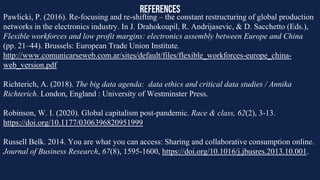 references
Pawlicki, P. (2016). Re-focusing and re-shifting – the constant restructuring of global production
networks in the electronics industry. In J. Drahokoupil, R. Andrijasevic, & D. Sacchetto (Eds.),
Flexible workforces and low profit margins: electronics assembly between Europe and China
(pp. 21–44). Brussels: European Trade Union Institute.
http://www.comunicarseweb.com.ar/sites/default/files/flexible_workforces-europe_china-
web_version.pdf
Richterich, A. (2018). The big data agenda: data ethics and critical data studies / Annika
Richterich. London, England : University of Westminster Press.
Robinson, W. I. (2020). Global capitalism post-pandemic. Race & class, 62(2), 3-13.
https://doi.org/10.1177/0306396820951999
Russell Belk. 2014. You are what you can access: Sharing and collaborative consumption online.
Journal of Business Research, 67(8), 1595-1600, https://doi.org/10.1016/j.jbusres.2013.10.001.
 