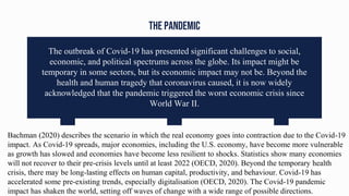 THE PANDEMIC
The outbreak of Covid-19 has presented significant challenges to social,
economic, and political spectrums across the globe. Its impact might be
temporary in some sectors, but its economic impact may not be. Beyond the
health and human tragedy that coronavirus caused, it is now widely
acknowledged that the pandemic triggered the worst economic crisis since
World War II.
Bachman (2020) describes the scenario in which the real economy goes into contraction due to the Covid-19
impact. As Covid-19 spreads, major economies, including the U.S. economy, have become more vulnerable
as growth has slowed and economies have become less resilient to shocks. Statistics show many economies
will not recover to their pre-crisis levels until at least 2022 (OECD, 2020). Beyond the temporary health
crisis, there may be long-lasting effects on human capital, productivity, and behaviour. Covid-19 has
accelerated some pre-existing trends, especially digitalisation (OECD, 2020). The Covid-19 pandemic
impact has shaken the world, setting off waves of change with a wide range of possible directions.
 
