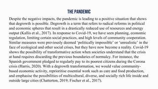 THE PANDEMIC
Despite the negative impacts, the pandemic is leading to a positive situation that shows
that degrowth is possible. Degrowth is a term that refers to radical reforms in political
and economic spheres that result in a drastically reduced use of resources and energy
output (Kallis et al., 2017). In response to Covid-19, we have seen planning, economic
regulation, limiting certain social practices, and high levels of community cooperation.
Similar measures were previously deemed ‘politically impossible’ or ‘unrealistic’ in the
face of ecological and other social crises, but they have now become a reality. Covid-19
shows the possibility of transformative action when societies understand that the crisis
at hand requires discarding the previous boundaries of normalcy. For instance, the
Spanish government pledged to regularly pay to its poorest citizens during the Corona
crisis (Harris, 2020). With a degrowth transformation, we would value community-
based economic activity, reprioritise essential work such as care and food production,
and emphasise the possibilities of multicultural, diverse, and socially rich life inside and
outside large cities (Chatterton, 2019; Fischer et al., 2017).
 