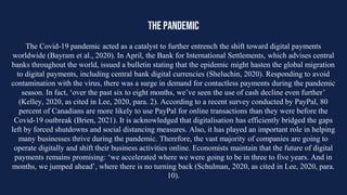 THE PANDEMIC
The Covid-19 pandemic acted as a catalyst to further entrench the shift toward digital payments
worldwide (Bayram et al., 2020). In April, the Bank for International Settlements, which advises central
banks throughout the world, issued a bulletin stating that the epidemic might hasten the global migration
to digital payments, including central bank digital currencies (Sheluchin, 2020). Responding to avoid
contamination with the virus, there was a surge in demand for contactless payments during the pandemic
season. In fact, ‘over the past six to eight months, we’ve seen the use of cash decline even further’
(Kelley, 2020, as cited in Lee, 2020, para. 2). According to a recent survey conducted by PayPal, 80
percent of Canadians are more likely to use PayPal for online transactions than they were before the
Covid-19 outbreak (Brien, 2021). It is acknowledged that digitalisation has efficiently bridged the gaps
left by forced shutdowns and social distancing measures. Also, it has played an important role in helping
many businesses thrive during the pandemic. Therefore, the vast majority of companies are going to
operate digitally and shift their business activities online. Economists maintain that the future of digital
payments remains promising: ‘we accelerated where we were going to be in three to five years. And in
months, we jumped ahead’, where there is no turning back (Schulman, 2020, as cited in Lee, 2020, para.
10).
 