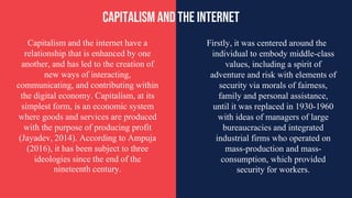 Capitalism and the internet have a
relationship that is enhanced by one
another, and has led to the creation of
new ways of interacting,
communicating, and contributing within
the digital economy. Capitalism, at its
simplest form, is an economic system
where goods and services are produced
with the purpose of producing profit
(Jayadev, 2014). According to Ampuja
(2016), it has been subject to three
ideologies since the end of the
nineteenth century.
CAPITALISM AND THE INTERNET
Firstly, it was centered around the
individual to embody middle-class
values, including a spirit of
adventure and risk with elements of
security via morals of fairness,
family and personal assistance,
until it was replaced in 1930-1960
with ideas of managers of large
bureaucracies and integrated
industrial firms who operated on
mass-production and mass-
consumption, which provided
security for workers.
 
