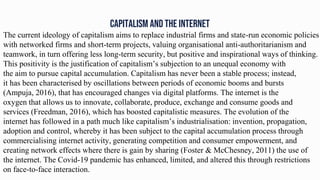 CAPITALISM AND THE INTERNET
The current ideology of capitalism aims to replace industrial firms and state-run economic policies
with networked firms and short-term projects, valuing organisational anti-authoritarianism and
teamwork, in turn offering less long-term security, but positive and inspirational ways of thinking.
This positivity is the justification of capitalism’s subjection to an unequal economy with
the aim to pursue capital accumulation. Capitalism has never been a stable process; instead,
it has been characterised by oscillations between periods of economic booms and bursts
(Ampuja, 2016), that has encouraged changes via digital platforms. The internet is the
oxygen that allows us to innovate, collaborate, produce, exchange and consume goods and
services (Freedman, 2016), which has boosted capitalistic measures. The evolution of the
internet has followed in a path much like capitalism’s industrialisation: invention, propagation,
adoption and control, whereby it has been subject to the capital accumulation process through
commercialising internet activity, generating competition and consumer empowerment, and
creating network effects where there is gain by sharing (Foster & McChesney, 2011) the use of
the internet. The Covid-19 pandemic has enhanced, limited, and altered this through restrictions
on face-to-face interaction.
 