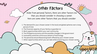 1. The demand for your chosen career in the local and global spheres over a long
period of time
2. The financial capacity of your family or guardian (s)
3. Work opportunities within your own community
4. The Philippine economy and the possible changes in the government
5. Insolubility amid the continuous advent of technology
6. The personal and professional growth offered by your chosen career
7. Other opportunities which you can take while practicing your chosen career
 