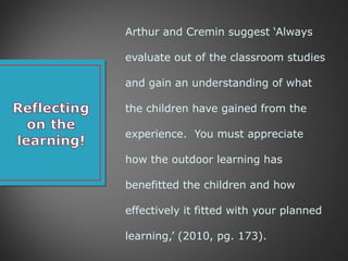 Arthur and Cremin suggest ‘Always
evaluate out of the classroom studies
and gain an understanding of what
the children have gained from the
experience. You must appreciate
how the outdoor learning has
benefitted the children and how
effectively it fitted with your planned
learning,’ (2010, pg. 173).
 