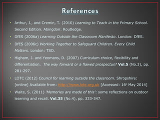 • Arthur, J., and Cremin, T. (2010) Learning to Teach in the Primary School.
Second Edition. Abingdon: Routledge.
• DfES (2006a) Learning Outside the Classroom Manifesto. London: DfES.
• DfES (2006c) Working Together to Safeguard Children. Every Child
Matters. London: TSO.
• Higham, J. and Yeomans, D. (2007) Curriculum choice, flexibility and
differentiation. The way forward or a flawed prospectus? Vol.5 (No.3), pp.
281-297.
• LOTC (2012) Council for learning outside the classroom. Shropshire:
[online] Available from: http://www.lotc.org.uk [Accessed: 16th
May 2014]
• Waite, S. (2011) ‘Memories are made of this’: some reflections on outdoor
learning and recall. Vol.35 (No.4), pp. 333-347.
 