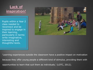 Pupils within a Year 2
class needed to
reconnect and be
inspired to engage in
their learning,
particularly in terms
write imaginative,
interesting and
thoughtful texts.
‘Learning experiences outside the classroom have a positive impact on motivation
because they offer young people a different kind of stimulus, providing them with
opportunities to learn that suit them as individuals,’ (LOTC, 2012).
 