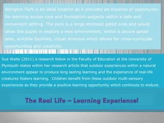 Sue Waite (2011) a research fellow in the Faculty of Education at the University of
Plymouth states within her research article that outdoor experiences within a natural
environment appear to produce long lasting learning and the experience of real-life
creatures fosters learning. Children benefit from these outdoor multi-sensory
experiences as they provide a positive learning opportunity which continues to endure.
Abington Park is an ideal location as it provides an expanse of opportunity
for learning across core and foundation subjects within a safe and
convenient setting. The park is a large enclosed gated area and would
allow the pupils to explore a new environment; within a secure gated
area, suitable facilities, visual stimulus which allows for cross-curricular
opportunities and creativity.
 