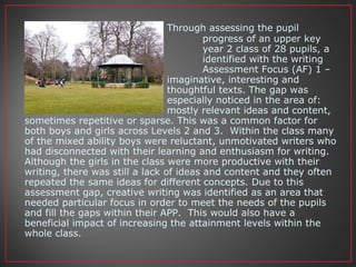 Through assessing the pupil
progress of an upper key
stage 1 year 2 class of 28 pupils, a
gap was identified with the writing
Assessment Focus (AF) 1 –
write imaginative, interesting and
thoughtful texts. The gap was
especially noticed in the area of:
mostly relevant ideas and content,
sometimes repetitive or sparse. This was a common factor for
both boys and girls across Levels 2 and 3. Within the class many
of the mixed ability boys were reluctant, unmotivated writers who
had disconnected with their learning and enthusiasm for writing.
Although the girls in the class were more productive with their
writing, there was still a lack of ideas and content and they often
repeated the same ideas for different concepts. Due to this
assessment gap, creative writing was identified as an area that
needed particular focus in order to meet the needs of the pupils
and fill the gaps within their APP. This would also have a
beneficial impact of increasing the attainment levels within the
whole class.
 