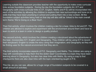Learning outside the classroom provides teacher with the opportunity to make cross curricular
links across foundation subjects. During the day the foundation subjects Art, ICT and
Geography (with cross-curricular links to DT, English, Maths and P.E) will be incorporated into
each of the activities by allowing the children to explore their new surroundings and hone on to
skills that they have been practising in school and putting them into a new context. All the
foundation subject activities being held on that day will also still be linked to the main overall
term theme ‘We’re Going on a Bear Hunt’.
Their first activity, which involves the children making a den for a bear, links to Art and DT. The
children are allowed to explore and experiment with the environment around them and have to
learn to work in a team in order to design a quality product.
The second activity, which involves the children creating a storyboard about the adventures of
the bear, incorporates ICT, English and Geography. They children will be using ICT to record
their storyboard; English to create the story using their imagination; and Geography as they will
be finding uses for the natural environment that they are in.
The third activity incorporates aspects of P.E, Geography and Maths. The children are using a
map with coordinates to help them find the stolen bear! Coordinates is a topic they have been
learning about in Geography, but also has clear links with Maths. By using a map to find
checkpoints there are also clear links with the topic orienteering taught in P.E.
This trip, as you can see, allows for a huge range of foundation subjects to be covered in a
small amount of activities.
 