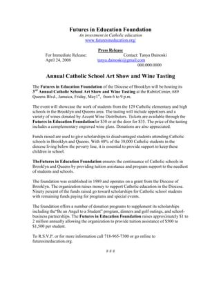 Futures in Education Foundation
                          An investment in Catholic education
                             www.futuresineducation.org/

                                     Press Release
       For Immediate Release:                      Contact: Tanya Dainoski
       April 24, 2008                tanya.dainoski@gmail.com
                                                           000.000.0000

       Annual Catholic School Art Show and Wine Tasting
The Futures in Education Foundation of the Diocese of Brooklyn will be hosting its
3rd Annual Catholic School Art Show and Wine Tasting at the RubitzCenter, 689
Queens Blvd., Jamaica, Friday, May1st, from 6 to 9 p.m.

The event will showcase the work of students from the 129 Catholic elementary and high
schools in the Brooklyn and Queens area. The tasting will include appetizers and a
variety of wines donated by Accent Wine Distributors. Tickets are available through the
Futures in Education Foundationfor $30 or at the door for $35. The price of the tasting
includes a complementary engraved wine glass. Donations are also appreciated.

Funds raised are used to give scholarships to disadvantaged students attending Catholic
schools in Brooklyn and Queens. With 40% of the 38,000 Catholic students in the
diocese living below the poverty line, it is essential to provide support to keep these
children in school.

TheFutures in Education Foundation ensures the continuance of Catholic schools in
Brooklyn and Queens by providing tuition assistance and program support to the neediest
of students and schools.

The foundation was established in 1989 and operates on a grant from the Diocese of
Brooklyn. The organization raises money to support Catholic education in the Diocese.
Ninety percent of the funds raised go toward scholarships for Catholic school students
with remaining funds paying for programs and special events.

The foundation offers a number of donation programs to supplement its scholarships
including the“Be an Angel to a Student” program, dinners and golf outings, and school-
business partnerships. The Futures in Education Foundation raises approximately $1 to
2 million annually allowing the organization to provide tuition assistance of $500 to
$1,500 per student.

To R.S.V.P. or for more information call 718-965-7300 or go online to
futuresineducation.org.

                                          ###
 