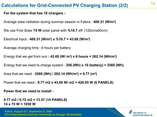 For the system that has 10 chargers :   Average solar radiation during summer season in Falera :  408.31 (W/m 2 )   We use First Solar  75 W  solar panel with  %10.7  eff. (120cmx60cm)   Electrical Input :  408.31 (W/m 2 ) x %10.7 = 43.69 (W/m 2 )   Average charging time : 6 hours per battery   Energy that we get from sun  : 43.69 (W/ m 2 ) x 6 hours = 262.14 (Wh/m 2 )   Energy that we need to charge system :  256 (Wh) x 10 (battery) = 2560 (Wh)   Area that we need :  2560 (Wh) / 262.14 (Wh/m 2 ) = 9.77 (m 2 )   Power that we need  : 9.77 m2 x 43.69 W/ m2 = 426.85 W (6 PANELS)   Power that we need to install :    9.77 m2 / 0.72 m2 = 13.57 (14 PANELS) 14 x 75 W = 1050 W Calculations for Grid-Connected PV Charging Station (2/2) 
