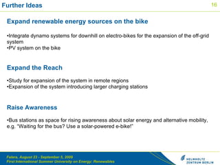 Further Ideas  Expand renewable energy sources on the bike Integrate dynamo systems for downhill on electro-bikes for the expansion of the off-grid system  PV system on the bike  Expand the Reach  Study for expansion of the system in remote regions  Expansion of the system introducing larger charging stations Raise Awareness Bus stations as space for rising awareness about solar energy and alternative mobility, e.g. “Waiting for the bus? Use a solar-powered e-bike!”    