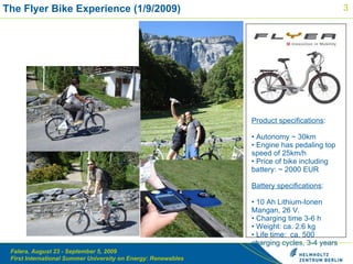 Product specifications : Autonomy ~ 30km Engine has pedaling top speed of 25km/h Price of bike including battery: ~ 2000 EUR Battery specifications :  10 Ah Lithium-Ionen Mangan, 26 V.  Charging time  3-6 h   Weight:  ca. 2.6 kg Life time:  c a. 500  charging cycles,  3-4  years Overview The Flyer Bike Experience (1/9/2009)  