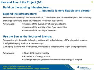 Idea and Aim of the Project (1/2) Build on the existing Infrastructure…   … but make it more flexible and cleaner Expand the Infrastructure: Keep current stations ( 5 flyer rental stations ,  7 hotels with flyer bikes ) and expand the  15 batter y  exchange stations  to a total of 30 stations located at bus stations Advantages:  + Increase of the availability of charging stations  + Increase of the visibility of the Flyer electrobike + Increase of the mobility of the users Use the Sun as the Source of Energy: Replace the grid dependent charging stations with a dual strategy of PV integrated systems:  1. off-grid charging stations at the bus stops 2. charging stations with PV modules, connected to the grid for the larger charging stations Advantages:  + Clean, CO2 neutral mobility + Abundance of energy source + For larger stations: possibility of feed-in solar energy to the grid  