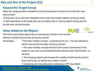 Idea and Aim of the Project (2/2) Expand the Target Group: Make the charging station available for the local population for them to use with their own electro bikes!    Example: use a card with integrated chip to open the charger stations at the bus stops   Sell subscription to the locals who own an electro bike to use the stations along with the tourists who rent the bicycles Value Added to the Region: The Flims-Laax-Falera region has an overcapacity of beds in the summer  Interest to attract more tourists during the summer Advantages:  +The clean mobility concept – powered by the sun – has the potential to  attract more environmentally conscious tourists + The clean mobility concept will add to the current commitment of the  region to use more environmental-friendly solutions (see “Gr ünbünden” on  the bus) + The charging stations will increase the mobility of both tourists and the  local community, as well as the number of users! + Interesting and innovating solar architecture of PV bus station  