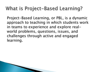 Project-Based Learning, or PBL, is a dynamic
approach to teaching in which students work
in teams to experience and explore real-
world problems, questions, issues, and
challenges through active and engaged
learning.
 