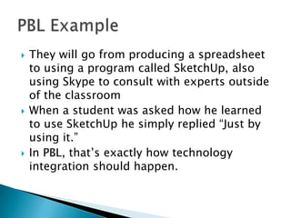  They will go from producing a spreadsheet
to using a program called SketchUp, also
using Skype to consult with experts outside
of the classroom
 When a student was asked how he learned
to use SketchUp he simply replied “Just by
using it.”
 In PBL, that’s exactly how technology
integration should happen.
 
