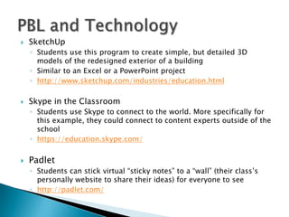  SketchUp
◦ Students use this program to create simple, but detailed 3D
models of the redesigned exterior of a building
◦ Similar to an Excel or a PowerPoint project
◦ http://www.sketchup.com/industries/education.html
 Skype in the Classroom
◦ Students use Skype to connect to the world. More specifically for
this example, they could connect to content experts outside of the
school
◦ https://education.skype.com/
 Padlet
◦ Students can stick virtual “sticky notes” to a “wall” (their class’s
personally website to share their ideas) for everyone to see
◦ http://padlet.com/
 