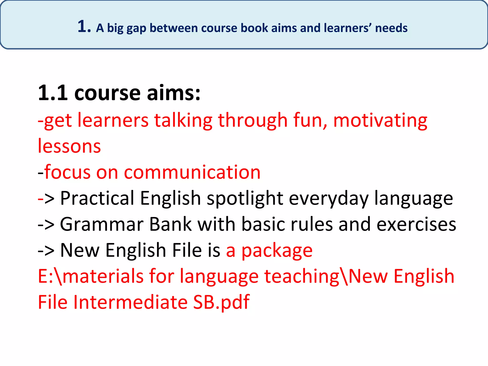 1.1 course aims:
-get learners talking through fun, motivating
lessons
-focus on communication
-> Practical English spotlight everyday language
-> Grammar Bank with basic rules and exercises
-> New English File is a package
E:materials for language teachingNew English
File Intermediate SB.pdf
1. A big gap between course book aims and learners’ needs
 
