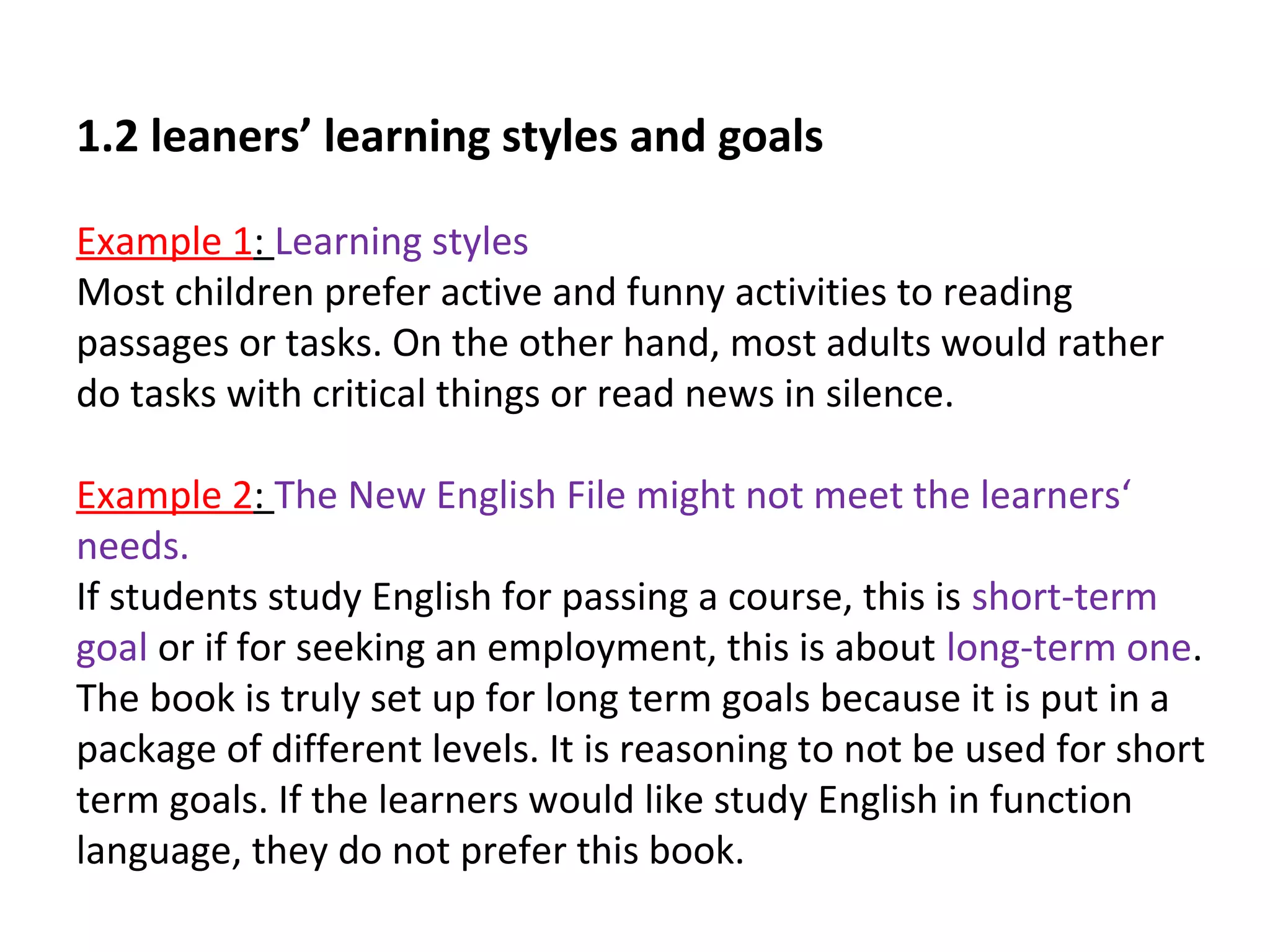 1.2 leaners’ learning styles and goals
Example 1: Learning styles
Most children prefer active and funny activities to reading
passages or tasks. On the other hand, most adults would rather
do tasks with critical things or read news in silence.
Example 2: The New English File might not meet the learners‘
needs.
If students study English for passing a course, this is short-term
goal or if for seeking an employment, this is about long-term one.
The book is truly set up for long term goals because it is put in a
package of different levels. It is reasoning to not be used for short
term goals. If the learners would like study English in function
language, they do not prefer this book.
 
