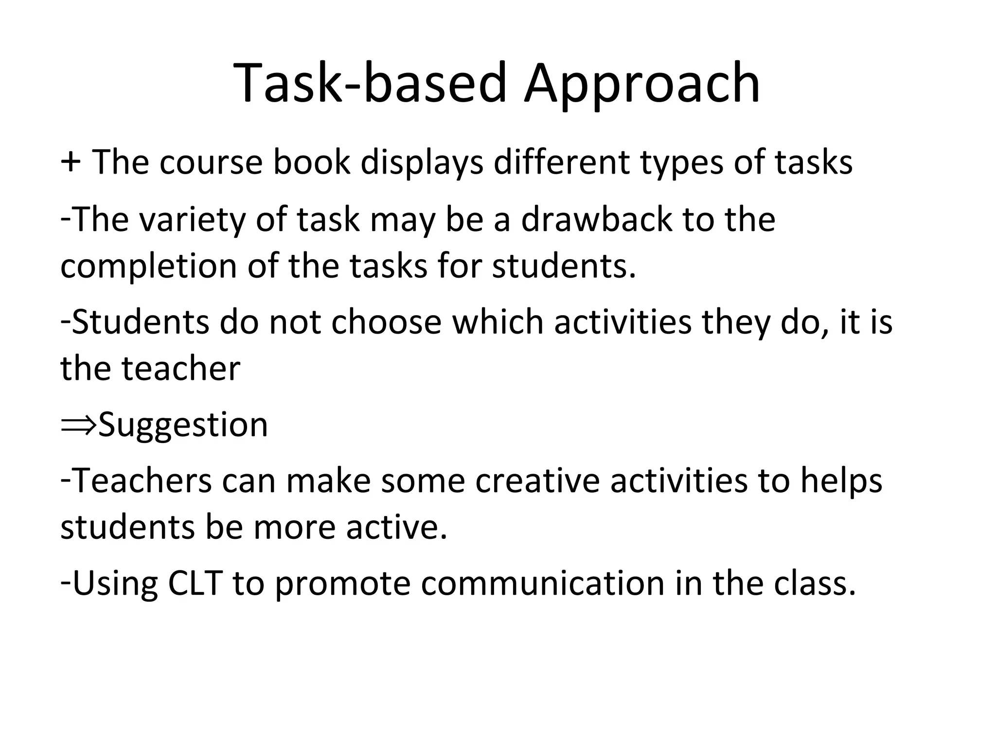 Task-based Approach
+ The course book displays different types of tasks
-The variety of task may be a drawback to the
completion of the tasks for students.
-Students do not choose which activities they do, it is
the teacher
⇒Suggestion
-Teachers can make some creative activities to helps
students be more active.
-Using CLT to promote communication in the class.
 