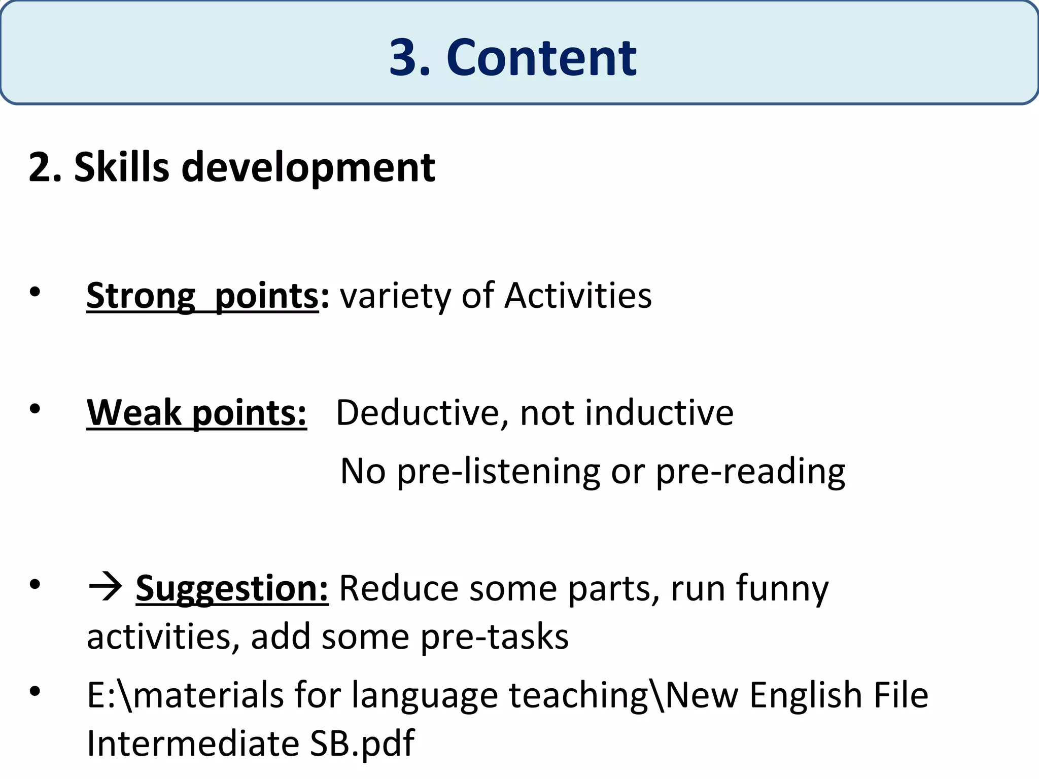 2. Skills development
• Strong points: variety of Activities
• Weak points: Deductive, not inductive
No pre-listening or pre-reading
•  Suggestion: Reduce some parts, run funny
activities, add some pre-tasks
• E:materials for language teachingNew English File
Intermediate SB.pdf
3. Content
 