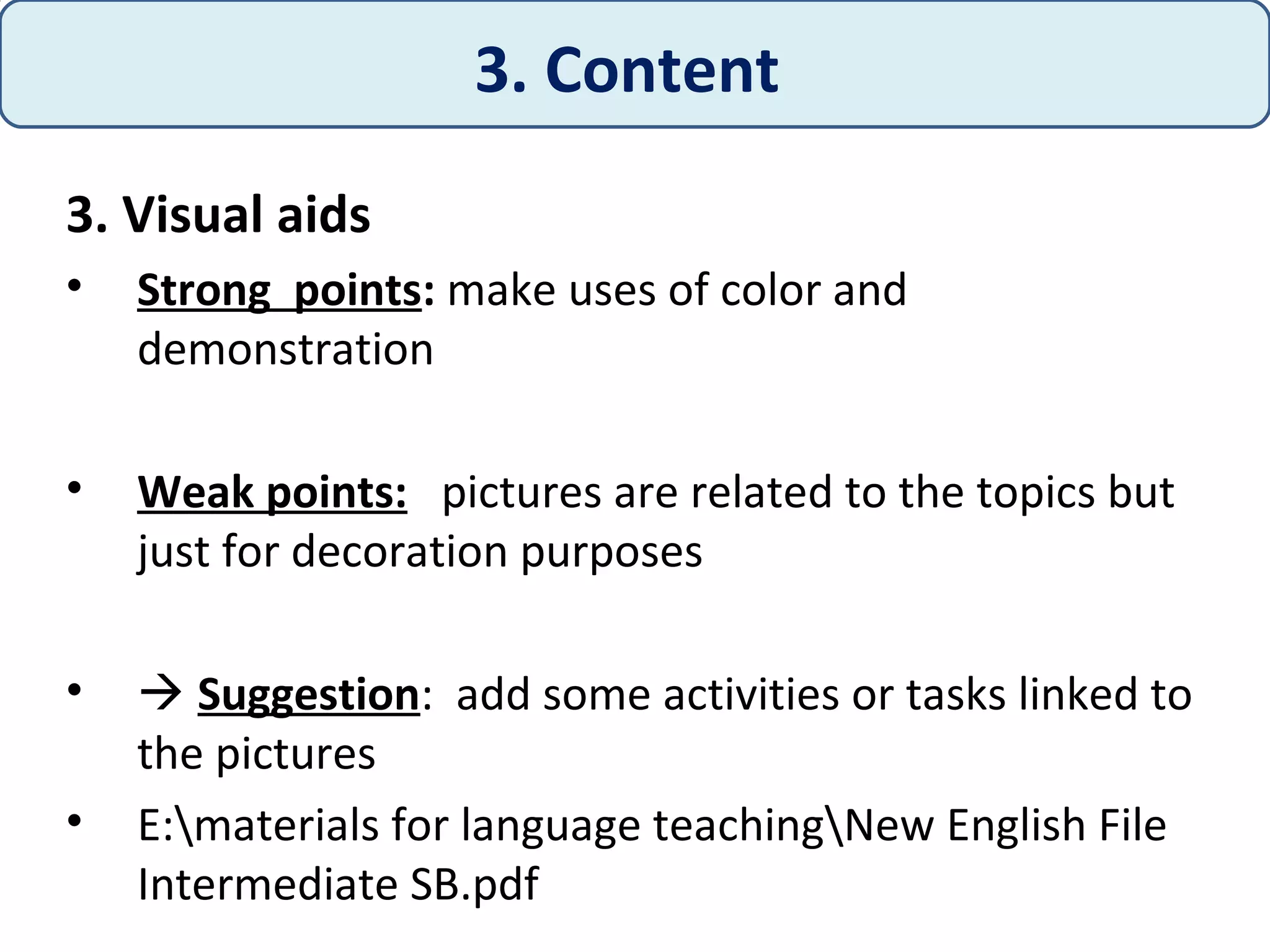 3. Visual aids
• Strong points: make uses of color and
demonstration
• Weak points: pictures are related to the topics but
just for decoration purposes
•  Suggestion: add some activities or tasks linked to
the pictures
• E:materials for language teachingNew English File
Intermediate SB.pdf
3. Content
 
